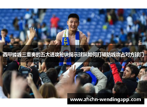 西甲锋线三重奏的五大进攻秘诀揭示球队如何打破防线攻占对方球门 西甲锋线三重奏的五大进攻秘诀揭示球队如何打破防线攻占对方球门
