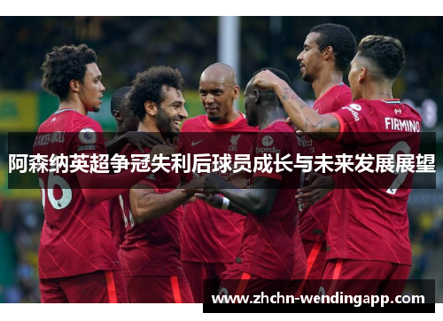 阿森纳英超争冠失利后球员成长与未来发展展望 阿森纳英超争冠失利后球员成长与未来发展展望