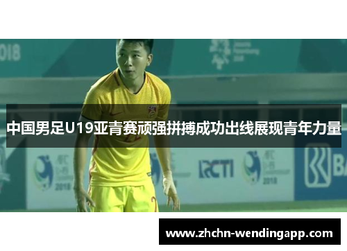 中国男足U19亚青赛顽强拼搏成功出线展现青年力量