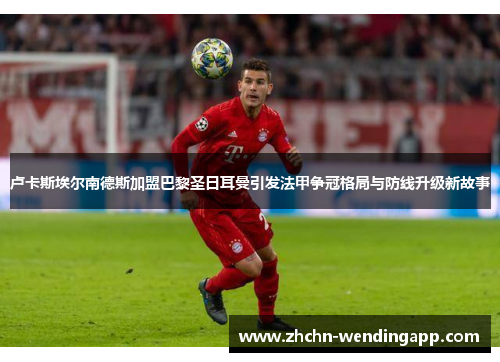 卢卡斯埃尔南德斯加盟巴黎圣日耳曼引发法甲争冠格局与防线升级新故事