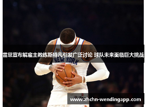 雷恩宣布解雇主教练斯特凡引发广泛讨论 球队未来面临巨大挑战