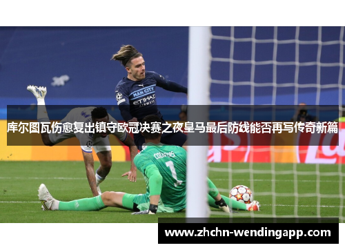 库尔图瓦伤愈复出镇守欧冠决赛之夜皇马最后防线能否再写传奇新篇 库尔图瓦伤愈复出镇守欧冠决赛之夜皇马最后防线能否再写传奇新篇